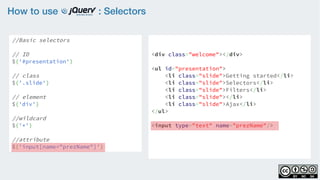How to use : Selectors
//Basic selectors
// ID
$('#presentation')
// class
$('.slide')  
// element
$('div')
//wildcard
$('*')
//attribute
$('input[name="prezName"]')
<div class="welcome"></div>
<ul id="presentation">
    <li class="slide">Getting started</li>
    <li class="slide">Selectors</li>
    <li class="slide">Filters</li>
    <li class="slide"></li>
    <li class="slide">Ajax</li>
</ul>
<input type="text" name="prezName"/>
 