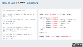 How to use : Selectors
// Parent/child selectors
    
// returns children of the parent a
$('ul li')
    
// returns elements that are a child
// element of a
$('body > ul')
    
// returns the elements that are
// adjacent to the selector
$('ul + input')
    
// returns ul elements that are a
// sibling of p
$('div ~ ul')
<div class="welcome"><ul></ul></div>
<ul id="presentation">
    <li class="slide">Getting started</li>
    <li class="slide">Selectors</li>
    <li class="slide">Filters</li>
    <li class="slide"></li>
    <li class="slide">Ajax</li>
</ul>
<ul></ul>
<input type="text" name="prezName"/>
 