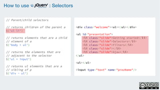 How to use : Selectors
// Parent/child selectors
    
// returns children of the parent a
$('ul li')
    
// returns elements that are a child
// element of a
$('body > ul')
    
// returns the elements that are
// adjacent to the selector
$('ul + input')
    
// returns ul elements that are a
// sibling of p
$('div ~ ul')
<div class="welcome"><ul></ul></div>
<ul id="presentation">
    <li class="slide">Getting started</li>
    <li class="slide">Selectors</li>
    <li class="slide">Filters</li>
    <li class="slide"></li>
    <li class="slide">Ajax</li>
</ul>
<ul></ul>
<input type="text" name="prezName"/>
 