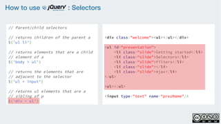 How to use : Selectors
// Parent/child selectors
    
// returns children of the parent a
$('ul li')
    
// returns elements that are a child
// element of a
$('body > ul')
    
// returns the elements that are
// adjacent to the selector
$('ul + input')
    
// returns ul elements that are a
// sibling of p
$('div ~ ul')
<div class="welcome"><ul></ul></div>
<ul id="presentation">
    <li class="slide">Getting started</li>
    <li class="slide">Selectors</li>
    <li class="slide">Filters</li>
    <li class="slide"></li>
    <li class="slide">Ajax</li>
</ul>
<ul></ul>
<input type="text" name="prezName"/>
 