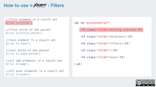 How to use : Filters
//first element in a result set
$('ul li:first')
    
//first child of the parent
$('ul li:first-child')
    
//last element in a result set
$('ul li:last')
    
//last child of the parent
$('ul li:last-child')
//all odd elements in a result set
$('ul li:odd')
    
//all even elements in a result set
$('ul li:even')
<ul id="presentation">
    <li class="slide">Getting started</li>
    <li class="slide">Selectors</li>
    <li class="slide">Filters</li>
    <li class="slide"></li>
    <li class="slide">Ajax</li>
</ul>
 
