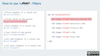How to use : Filters
//first element in a result set
$('ul li:first')
    
//first child of the parent
$('ul li:first-child')
    
//last element in a result set
$('ul li:last')
    
//last child of the parent
$('ul li:last-child')
//all odd elements in a result set
$('ul li:odd')
    
//all even elements in a result set
$('ul li:even')
<ul id="presentation">
    <li class="slide">Getting started</li>
    <li class="slide">Selectors</li>
    <li class="slide">Filters</li>
    <li class="slide"></li>
    <li class="slide">Ajax</li>
</ul>
 