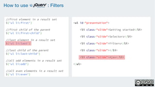 How to use : Filters
//first element in a result set
$('ul li:first')
    
//first child of the parent
$('ul li:first-child')
    
//last element in a result set
$('ul li:last')
    
//last child of the parent
$('ul li:last-child')
//all odd elements in a result set
$('ul li:odd')
    
//all even elements in a result set
$('ul li:even')
<ul id="presentation">
    <li class="slide">Getting started</li>
    <li class="slide">Selectors</li>
    <li class="slide">Filters</li>
    <li class="slide"></li>
    <li class="slide">Ajax</li>
</ul>
 