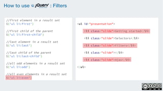 How to use : Filters
//first element in a result set
$('ul li:first')
    
//first child of the parent
$('ul li:first-child')
    
//last element in a result set
$('ul li:last')
    
//last child of the parent
$('ul li:last-child')
//all odd elements in a result set
$('ul li:odd')
    
//all even elements in a result set
$('ul li:even')
<ul id="presentation">
    <li class="slide">Getting started</li>
    <li class="slide">Selectors</li>
    <li class="slide">Filters</li>
    <li class="slide"></li>
    <li class="slide">Ajax</li>
</ul>
 