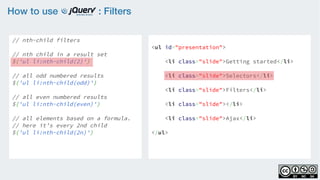 How to use : Filters
// nth-child filters
    
// nth child in a result set
$('ul li:nth-child(2)')
 
// all odd numbered results
$('ul li:nth-child(odd)')
    
// all even numbered results
$('ul li:nth-child(even)')
    
// all elements based on a formula.
// here it’s every 2nd child
$('ul li:nth-child(2n)')
<ul id="presentation">
    <li class="slide">Getting started</li>
    <li class="slide">Selectors</li>
    <li class="slide">Filters</li>
    <li class="slide"></li>
    <li class="slide">Ajax</li>
</ul>
 
