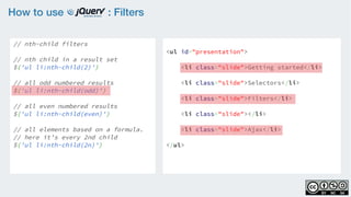 How to use : Filters
// nth-child filters
    
// nth child in a result set
$('ul li:nth-child(2)')
 
// all odd numbered results
$('ul li:nth-child(odd)')
    
// all even numbered results
$('ul li:nth-child(even)')
    
// all elements based on a formula.
// here it’s every 2nd child
$('ul li:nth-child(2n)')
<ul id="presentation">
    <li class="slide">Getting started</li>
    <li class="slide">Selectors</li>
    <li class="slide">Filters</li>
    <li class="slide"></li>
    <li class="slide">Ajax</li>
</ul>
 