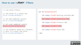 How to use : Filters
// nth-child filters
    
// nth child in a result set
$('ul li:nth-child(2)')
 
// all odd numbered results
$('ul li:nth-child(odd)')
    
// all even numbered results
$('ul li:nth-child(even)')
    
// all elements based on a formula.
// here it’s every 2nd child
$('ul li:nth-child(2n)')
<ul id="presentation">
    <li class="slide">Getting started</li>
    <li class="slide">Selectors</li>
    <li class="slide">Filters</li>
    <li class="slide"></li>
    <li class="slide">Ajax</li>
</ul>
 