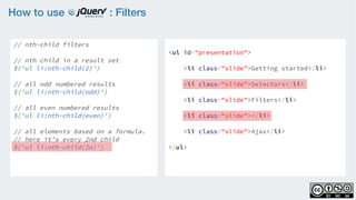 How to use : Filters
// nth-child filters
    
// nth child in a result set
$('ul li:nth-child(2)')
 
// all odd numbered results
$('ul li:nth-child(odd)')
    
// all even numbered results
$('ul li:nth-child(even)')
    
// all elements based on a formula.
// here it’s every 2nd child
$('ul li:nth-child(2n)')
<ul id="presentation">
    <li class="slide">Getting started</li>
    <li class="slide">Selectors</li>
    <li class="slide">Filters</li>
    <li class="slide"></li>
    <li class="slide">Ajax</li>
</ul>
 