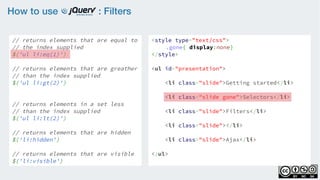 How to use : Filters
// returns elements that are equal to
// the index supplied
$('ul li:eq(1)')
    
// returns elements that are greather
// than the index supplied
$('ul li:gt(2)')
    
// returns elements in a set less
// than the index supplied
$('ul li:lt(2)')
// returns elements that are hidden
$('li:hidden')
    
// returns elements that are visible
$('li:visible')
<style type="text/css">
.gone{ display:none}
</style>
<ul id="presentation">
    <li class="slide">Getting started</li>
    <li class="slide gone">Selectors</li>
    <li class="slide">Filters</li>
    <li class="slide"></li>
    <li class="slide">Ajax</li>
</ul>
 