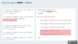 How to use : Filters
// returns elements that are equal to
// the index supplied
$('ul li:eq(1)')
    
// returns elements that are greather
// than the index supplied
$('ul li:gt(2)')
    
// returns elements in a set less
// than the index supplied
$('ul li:lt(2)')
// returns elements that are hidden
$('li:hidden')
    
// returns elements that are visible
$('li:visible')
<style type="text/css">
.gone{ display:none}
</style>
<ul id="presentation">
    <li class="slide">Getting started</li>
    <li class="slide gone">Selectors</li>
    <li class="slide">Filters</li>
    <li class="slide"></li>
    <li class="slide">Ajax</li>
</ul>
 
