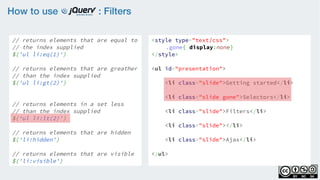 How to use : Filters
// returns elements that are equal to
// the index supplied
$('ul li:eq(1)')
    
// returns elements that are greather
// than the index supplied
$('ul li:gt(2)')
    
// returns elements in a set less
// than the index supplied
$('ul li:lt(2)')
// returns elements that are hidden
$('li:hidden')
    
// returns elements that are visible
$('li:visible')
<style type="text/css">
.gone{ display:none}
</style>
<ul id="presentation">
    <li class="slide">Getting started</li>
    <li class="slide gone">Selectors</li>
    <li class="slide">Filters</li>
    <li class="slide"></li>
    <li class="slide">Ajax</li>
</ul>
 