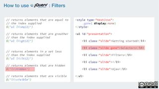 How to use : Filters
// returns elements that are equal to
// the index supplied
$('ul li:eq(1)')
    
// returns elements that are greather
// than the index supplied
$('ul li:gt(2)')
    
// returns elements in a set less
// than the index supplied
$('ul li:lt(2)')
// returns elements that are hidden
$('li:hidden')
    
// returns elements that are visible
$('li:visible')
<style type="text/css">
.gone{ display:none}
</style>
<ul id="presentation">
    <li class="slide">Getting started</li>
    <li class="slide gone">Selectors</li>
    <li class="slide">Filters</li>
    <li class="slide"></li>
    <li class="slide">Ajax</li>
</ul>
 