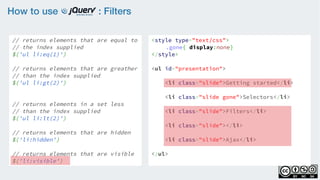 How to use : Filters
// returns elements that are equal to
// the index supplied
$('ul li:eq(1)')
    
// returns elements that are greather
// than the index supplied
$('ul li:gt(2)')
    
// returns elements in a set less
// than the index supplied
$('ul li:lt(2)')
// returns elements that are hidden
$('li:hidden')
    
// returns elements that are visible
$('li:visible')
<style type="text/css">
.gone{ display:none}
</style>
<ul id="presentation">
    <li class="slide">Getting started</li>
    <li class="slide gone">Selectors</li>
    <li class="slide">Filters</li>
    <li class="slide"></li>
    <li class="slide">Ajax</li>
</ul>
 
