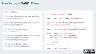 How to use : Filters
//form filters
    
//returns elements that are enabled
$('input:enabled')
    
//returns elements that are disabled
$('input:disabled')
    
//returns checked items 
$(':checked')
 
// returns elements that don't match
// the condition supplied  
$('input:not(:checked)')
//returns selected items
$('select option:selected')
<div class="welcome"></div>
<input type="text" name="prezName"/>
<input disabled=”disabled” type="text"
name="prezDescription"/>
<input type="checkbox" checked="checked"/>
<select name="currentSlide">
    <option>Selectors</option>
    <option selected="selected">
Filters
</option>
</select>
<input type="checkbox"/>
 