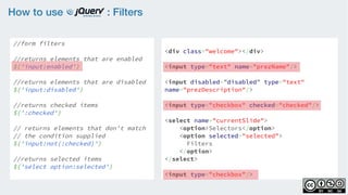 How to use : Filters
//form filters
    
//returns elements that are enabled
$('input:enabled')
    
//returns elements that are disabled
$('input:disabled')
    
//returns checked items 
$(':checked')
 
// returns elements that don't match
// the condition supplied  
$('input:not(:checked)')
//returns selected items
$('select option:selected')
<div class="welcome"></div>
<input type="text" name="prezName"/>
<input disabled=”disabled” type="text"
name="prezDescription"/>
<input type="checkbox" checked="checked"/>
<select name="currentSlide">
    <option>Selectors</option>
    <option selected="selected">
Filters
</option>
</select>
<input type="checkbox"/>
 