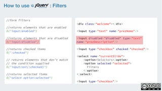 How to use : Filters
//form filters
    
//returns elements that are enabled
$('input:enabled')
    
//returns elements that are disabled
$('input:disabled')
    
//returns checked items 
$(':checked')
 
// returns elements that don't match
// the condition supplied  
$('input:not(:checked)')
//returns selected items
$('select option:selected')
<div class="welcome"></div>
<input type="text" name="prezName"/>
<input disabled=”disabled” type="text"
name="prezDescription"/>
<input type="checkbox" checked="checked"/>
<select name="currentSlide">
    <option>Selectors</option>
    <option selected="selected">
Filters
</option>
</select>
<input type="checkbox"/>
 