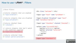 How to use : Filters
//form filters
    
//returns elements that are enabled
$('input:enabled')
    
//returns elements that are disabled
$('input:disabled')
    
//returns checked items 
$(':checked')
 
// returns elements that don't match
// the condition supplied  
$('input:not(:checked)')
//returns selected items
$('select option:selected')
<div class="welcome"></div>
<input type="text" name="prezName"/>
<input disabled=”disabled” type="text"
name="prezDescription"/>
<input type="checkbox" checked="checked"/>
<select name="currentSlide">
    <option>Selectors</option>
    <option selected="selected">
Filters
</option>
</select>
<input type="checkbox"/>
 