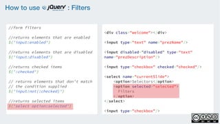How to use : Filters
//form filters
    
//returns elements that are enabled
$('input:enabled')
    
//returns elements that are disabled
$('input:disabled')
    
//returns checked items 
$(':checked')
 
// returns elements that don't match
// the condition supplied  
$('input:not(:checked)')
//returns selected items
$('select option:selected')
<div class="welcome"></div>
<input type="text" name="prezName"/>
<input disabled=”disabled” type="text"
name="prezDescription"/>
<input type="checkbox" checked="checked"/>
<select name="currentSlide">
    <option>Selectors</option>
    <option selected="selected">
Filters
</option>
</select>
<input type="checkbox"/>
 