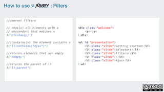 How to use : Filters
//content filters
    
// :has(x) all elements with a
// descendant that matches x
$('div:has(p)')
                   
//:contains(x) the element contains x
$('li:contains("Ajax")')
    
//returns elements that are empty
$(':empty')
  
//returns the parent of li  
$('li:parent')
<div class="welcome">
<p></p>
</div>
<ul id="presentation">
    <li class="slide">Getting started</li>
    <li class="slide">Selectors</li>
    <li class="slide">Filters</li>
    <li class="slide"></li>
    <li class="slide">Ajax</li>
</ul>
 