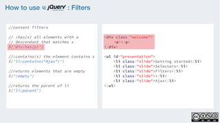 How to use : Filters
//content filters
    
// :has(x) all elements with a
// descendant that matches x
$('div:has(p)')
                   
//:contains(x) the element contains x
$('li:contains("Ajax")')
    
//returns elements that are empty
$(':empty')
  
//returns the parent of li  
$('li:parent')
<div class="welcome">
<p></p>
</div>
<ul id="presentation">
    <li class="slide">Getting started</li>
    <li class="slide">Selectors</li>
    <li class="slide">Filters</li>
    <li class="slide"></li>
    <li class="slide">Ajax</li>
</ul>
 