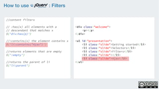 How to use : Filters
//content filters
    
// :has(x) all elements with a
// descendant that matches x
$('div:has(p)')
                   
//:contains(x) the element contains x
$('li:contains("Ajax")')
    
//returns elements that are empty
$(':empty')
  
//returns the parent of li  
$('li:parent')
<div class="welcome">
<p></p>
</div>
<ul id="presentation">
    <li class="slide">Getting started</li>
    <li class="slide">Selectors</li>
    <li class="slide">Filters</li>
    <li class="slide"></li>
    <li class="slide">Ajax</li>
</ul>
 