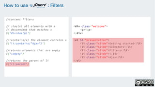 How to use : Filters
//content filters
    
// :has(x) all elements with a
// descendant that matches x
$('div:has(p)')
                   
//:contains(x) the element contains x
$('li:contains("Ajax")')
    
//returns elements that are empty
$(':empty')
  
//returns the parent of li  
$('li:parent')
<div class="welcome">
<p></p>
</div>
<ul id="presentation">
    <li class="slide">Getting started</li>
    <li class="slide">Selectors</li>
    <li class="slide">Filters</li>
    <li class="slide"></li>
    <li class="slide">Ajax</li>
</ul>
 