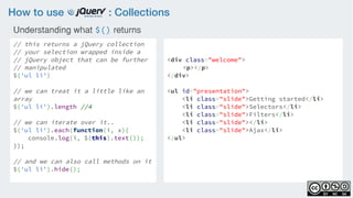 How to use : Collections
// this returns a jQuery collection
// your selection wrapped inside a 
// jQuery object that can be further
// manipulated
$('ul li')
    
// we can treat it a little like an
array
$('ul li').length //4
    
// we can iterate over it..
$('ul li').each(function(i, x){
    console.log(i, $(this).text()); 
});
// and we can also call methods on it
$('ul li').hide();
<div class="welcome">
<p></p>
</div>
<ul id="presentation">
    <li class="slide">Getting started</li>
    <li class="slide">Selectors</li>
    <li class="slide">Filters</li>
    <li class="slide"></li>
    <li class="slide">Ajax</li>
</ul>
Understanding what $() returns
 