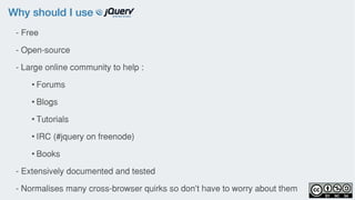 Why should I use
- Free
- Open-source
- Large online community to help :
• Forums
• Blogs
• Tutorials
• IRC (#jquery on freenode)
• Books
- Extensively documented and tested
- Normalises many cross-browser quirks so don’t have to worry about them
 