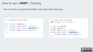 How to use : Caching
// uncached selections
$('.slide').fadeIn();
$('.slide').css('color','blue');
$('.slide').on('click',function(){
    console.log('hello jQuery');
});
// cache the selection
var slides = $('.slide');
// use as needed
slides.fadeIn();
slides.css('color','blue');
slides.on('click', function(){
    console.log('hello jQuery');
});
How to avoid re-querying the DOM unless absolutely necessary
 