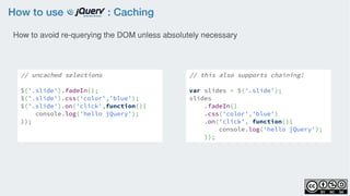 How to use : Caching
// uncached selections
$('.slide').fadeIn();
$('.slide').css('color','blue');
$('.slide').on('click',function(){
    console.log('hello jQuery');
});
// this also supports chaining!
var slides = $('.slide');
slides
    .fadeIn()
    .css('color','blue')
    .on('click', function(){
        console.log('hello jQuery');
    });
How to avoid re-querying the DOM unless absolutely necessary
 