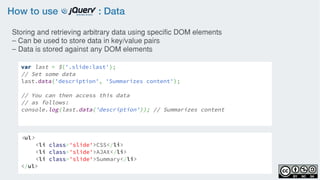 How to use : Data
var last = $('.slide:last');
// Set some data
last.data('description', 'Summarizes content');
// You can then access this data
// as follows:
console.log(last.data('description')); // Summarizes content
Storing and retrieving arbitrary data using specific DOM elements
– Can be used to store data in key/value pairs
– Data is stored against any DOM elements
<ul>
<li class='slide'>CSS</li>
<li class='slide'>AJAX</li>
<li class='slide'>Summary</li>
</ul>
 