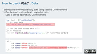 How to use : Data
var last = $('.slide:last');
// Set some data
last.data('description', 'Summarizes content');
// You can then access this data
// as follows:
console.log(last.data('description')); // Summarizes content
Storing and retrieving arbitrary data using specific DOM elements
– Can be used to store data in key/value pairs
– Data is stored against any DOM elements
<ul>
<li class='slide'>CSS</li>
<li class='slide'>AJAX</li>
<li class='slide' data-description='Summarizes content'>Summary</li>
</ul>
 