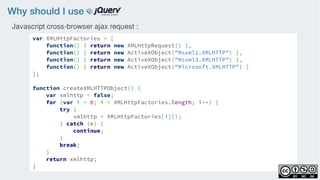 Why should I use
var XMLHttpFactories = [
function() { return new XMLHttpRequest() },
function() { return new ActiveXObject("Msxml2.XMLHTTP") },
function() { return new ActiveXObject("Msxml3.XMLHTTP") },
function() { return new ActiveXObject("Microsoft.XMLHTTP") }
];
function createXMLHTTPObject() {
var xmlhttp = false;
for (var i = 0; i < XMLHttpFactories.length; i++) {
try {
xmlhttp = XMLHttpFactories[i]();
} catch (e) {
continue;
}
break;
}
return xmlhttp;
}
Javascript cross-browser ajax request :
 