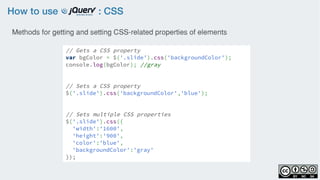 How to use : CSS
// Gets a CSS property
var bgColor = $('.slide').css('backgroundColor');
console.log(bgColor); //gray
// Sets a CSS property
$('.slide').css('backgroundColor','blue');
// Sets multiple CSS properties
$('.slide').css({
'width':'1600',
'height':'900',
'color':'blue',
'backgroundColor':'gray'
});
Methods for getting and setting CSS-related properties of elements
 