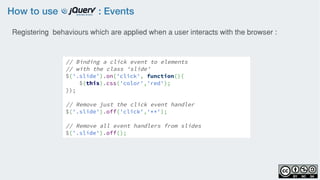 How to use : Events
Registering behaviours which are applied when a user interacts with the browser :
// Binding a click event to elements
// with the class 'slide'
$('.slide').on('click', function(){
    $(this).css('color','red'); 
});
// Remove just the click event handler
$('.slide').off('click','**');
// Remove all event handlers from slides
$('.slide').off();
 