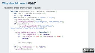 Why should I use
function sendRequest(url, callback, postData) {
var req = createXMLHTTPObject();
if (!req) return;
var method = (postData) ? "POST" : "GET";
req.open(method, url, true);
req.setRequestHeader('UserPAgent', 'XMLHTTP/1.0');
if (postData) {
req.setRequestHeader('ContentPtype',
'application/xPwwwPformPurlencoded');
}
req.onreadystatechange = function() {
if (req.readyState != 4) return;
if (req.status != 200 && req.status != 304) {
return;
}
callback(req);
}
if (req.readyState == 4) return;
req.send(postData);
}
Javascript cross-browser ajax request :
 