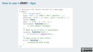 How to use : Ajax
// Retrieve the latest version of a web page
$.ajax({  
url: "slides.html",
type: 'GET', // (POST | PUT | DELETE | ..)
dataType: 'html', // (xml | json | script | ..)
cache: false,
data : { from : 1 , to : 5 },
beforeSend: function(xhr){
// Pre-request callback
},
// What to do if this is successful:
success: function(html) {   
$("#results").append(html);  
},
// What to do if this fails:
error: function() {      
//something went wrong
}
});
 