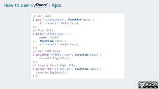 How to use : Ajax
// Get data
$.get('slides.html', function(data) {  
$('.result').html(data);
});
// Post data
$.post('slides.php', {
name: 'AJAX'
},  function(data) {  
$('.result').html(data);
});
// Get JSON data
$.getJSON('slides.json', function(data) {  
console.log(data);
});
// Load a JavaScript file
$.getScript('slides.js', function(data) {
console.log(data);
});
 