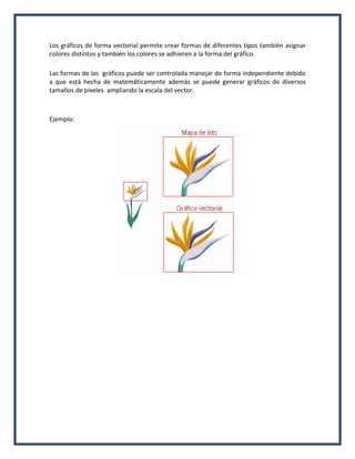 Los gráficos de forma vectorial permite crear formas de diferentes tipos también asignar
colores distintos y también los colores se adhieren a la forma del gráfico.
Las formas de las gráficos puede ser controlada manejar de forma independiente debido
a que está hecha de matemáticamente además se puede generar gráficos de diversos
tamaños de pixeles ampliando la escala del vector.
Ejemplo:
 