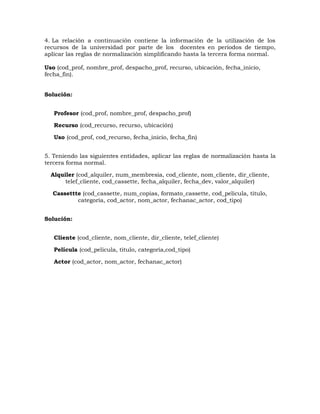 4. La relación a continuación contiene la información de la utilización de los
recursos de la universidad por parte de los docentes en periodos de tiempo,
aplicar las reglas de normalización simplificando hasta la tercera forma normal.
Uso (cod_prof, nombre_prof, despacho_prof, recurso, ubicación, fecha_inicio,
fecha_fin).
Solución:
Profesor (cod_prof, nombre_prof, despacho_prof)
Recurso (cod_recurso, recurso, ubicación)
Uso (cod_prof, cod_recurso, fecha_inicio, fecha_fin)
5. Teniendo las siguientes entidades, aplicar las reglas de normalización hasta la
tercera forma normal.
Alquiler (cod_alquiler, num_membresia, cod_cliente, nom_cliente, dir_cliente,
telef_cliente, cod_cassette, fecha_alquiler, fecha_dev, valor_alquiler)
Cassettte (cod_cassette, num_copias, formato_cassette, cod_pelicula, titulo,
categoría, cod_actor, nom_actor, fechanac_actor, cod_tipo)
Solución:
Cliente (cod_cliente, nom_cliente, dir_cliente, telef_cliente)
Película (cod_pelicula, titulo, categoría,cod_tipo)
Actor (cod_actor, nom_actor, fechanac_actor)
 