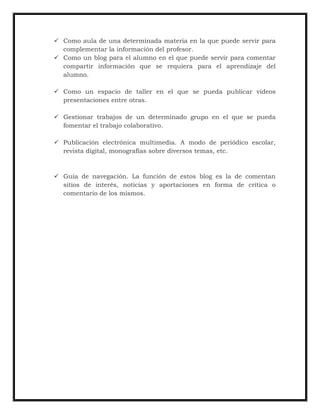  Como aula de una determinada materia en la que puede servir para
complementar la información del profesor.
 Como un blog para el alumno en el que puede servir para comentar
compartir información que se requiera para el aprendizaje del
alumno.
 Como un espacio de taller en el que se pueda publicar videos
presentaciones entre otras.
 Gestionar trabajos de un determinado grupo en el que se pueda
fomentar el trabajo colaborativo.
 Publicación electrónica multimedia. A modo de periódico escolar,
revista digital, monografías sobre diversos temas, etc.
 Guía de navegación. La función de estos blog es la de comentan
sitios de interés, noticias y aportaciones en forma de crítica o
comentario de los mismos.
 