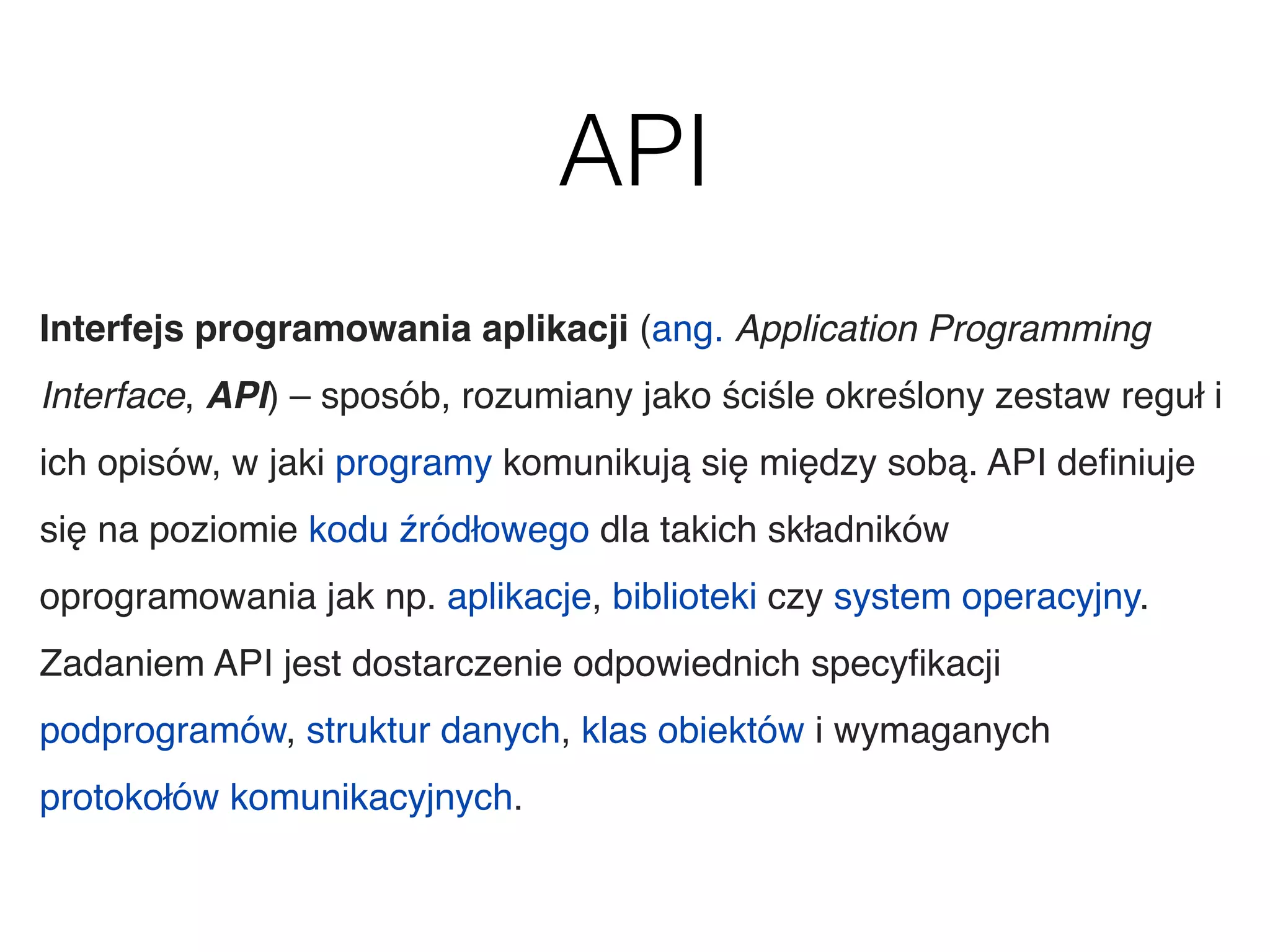 API
Interfejs programowania aplikacji (ang. Application Programming
Interface, API) – sposób, rozumiany jako ściśle określony zestaw reguł i
ich opisów, w jaki programy komunikują się między sobą. API deﬁniuje
się na poziomie kodu źródłowego dla takich składników
oprogramowania jak np. aplikacje, biblioteki czy system operacyjny.
Zadaniem API jest dostarczenie odpowiednich specyﬁkacji
podprogramów, struktur danych, klas obiektów i wymaganych
protokołów komunikacyjnych.
 
