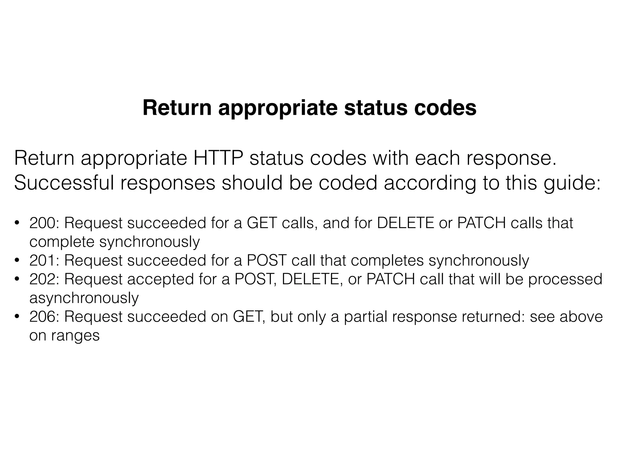Return appropriate status codes!
&
Return appropriate HTTP status codes with each response.
Successful responses should be coded according to this guide:
&
• 200: Request succeeded for a GET calls, and for DELETE or PATCH calls that
complete synchronously
• 201: Request succeeded for a POST call that completes synchronously
• 202: Request accepted for a POST, DELETE, or PATCH call that will be processed
asynchronously
• 206: Request succeeded on GET, but only a partial response returned: see above
on ranges
 