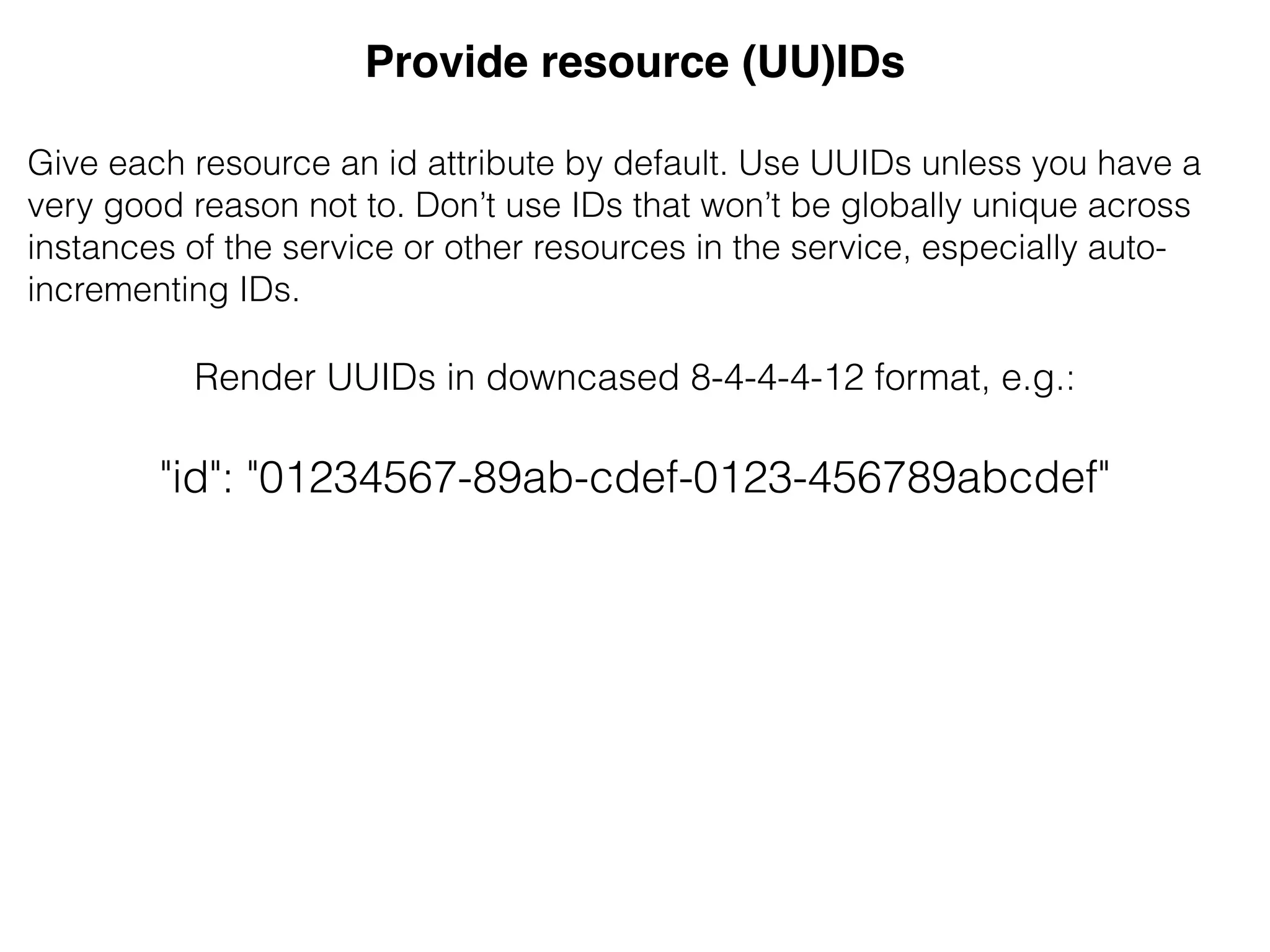 Provide resource (UU)IDs!
&
Give each resource an id attribute by default. Use UUIDs unless you have a
very good reason not to. Don’t use IDs that won’t be globally unique across
instances of the service or other resources in the service, especially auto-
incrementing IDs.
&
Render UUIDs in downcased 8-4-4-4-12 format, e.g.:
"id": "01234567-89ab-cdef-0123-456789abcdef"
 