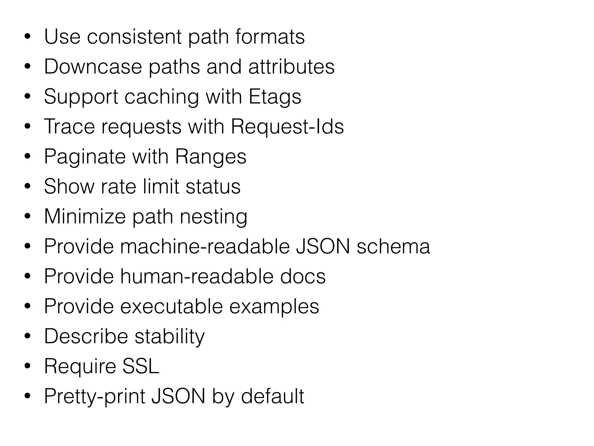 • Use consistent path formats
• Downcase paths and attributes
• Support caching with Etags
• Trace requests with Request-Ids
• Paginate with Ranges
• Show rate limit status
• Minimize path nesting
• Provide machine-readable JSON schema
• Provide human-readable docs
• Provide executable examples
• Describe stability
• Require SSL
• Pretty-print JSON by default
 