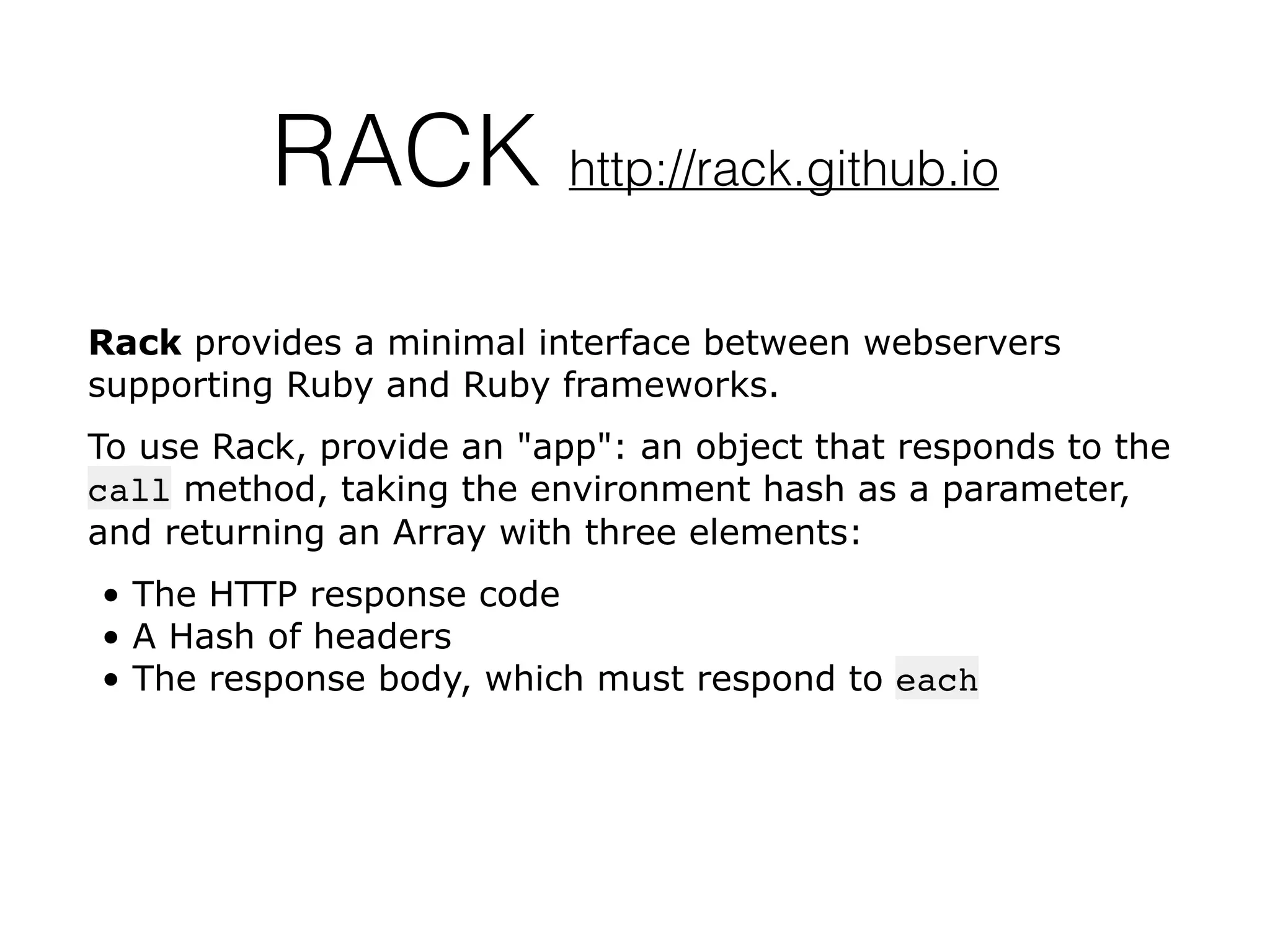RACK http://rack.github.io
Rack provides a minimal interface between webservers
supporting Ruby and Ruby frameworks.
To use Rack, provide an "app": an object that responds to the
call method, taking the environment hash as a parameter,
and returning an Array with three elements:
• The HTTP response code
• A Hash of headers
• The response body, which must respond to each
&
 