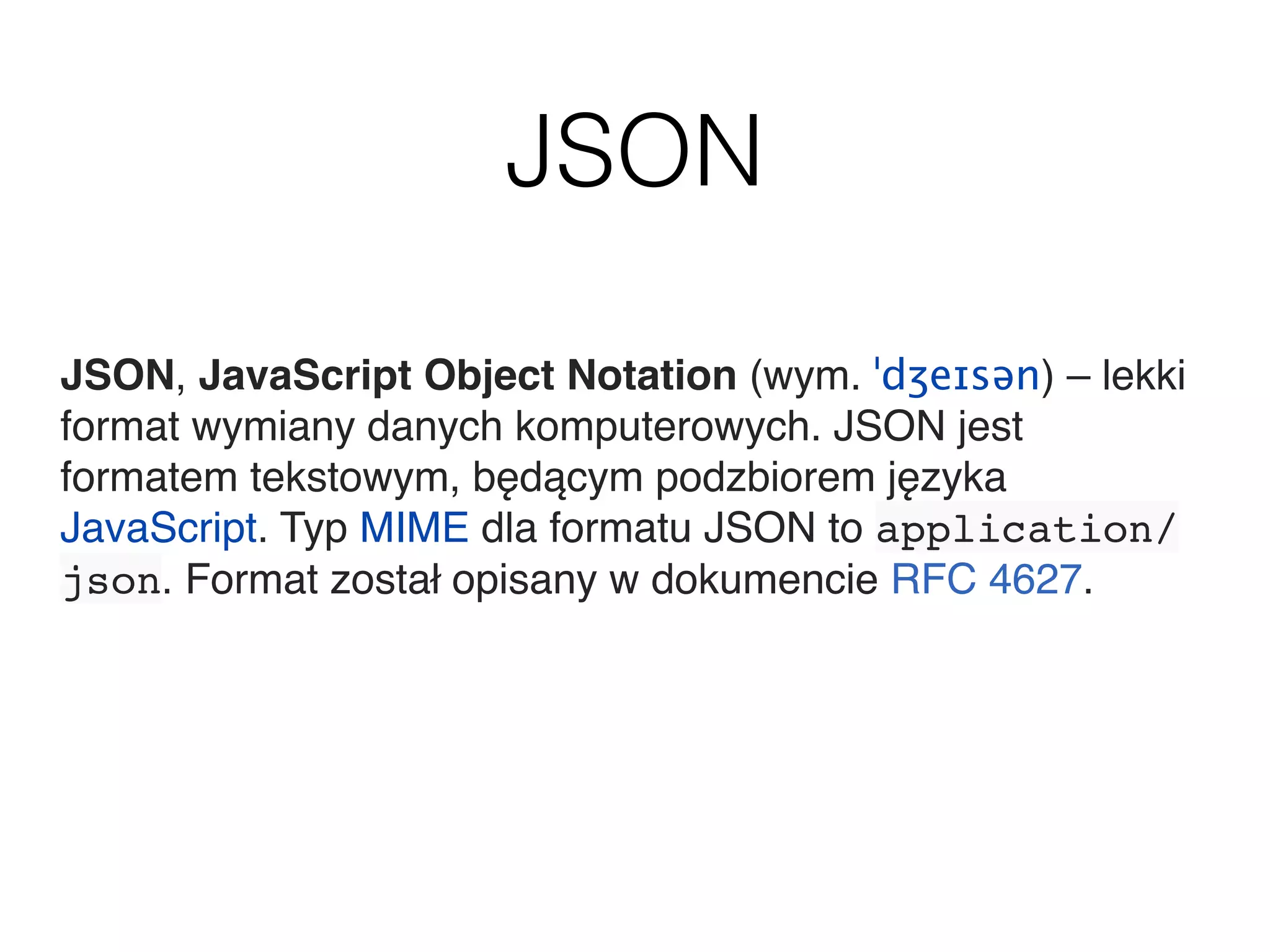 JSON
JSON, JavaScript Object Notation (wym. ˈdʒeɪsən) – lekki
format wymiany danych komputerowych. JSON jest
formatem tekstowym, będącym podzbiorem języka
JavaScript. Typ MIME dla formatu JSON to application/
json. Format został opisany w dokumencie RFC 4627.
 