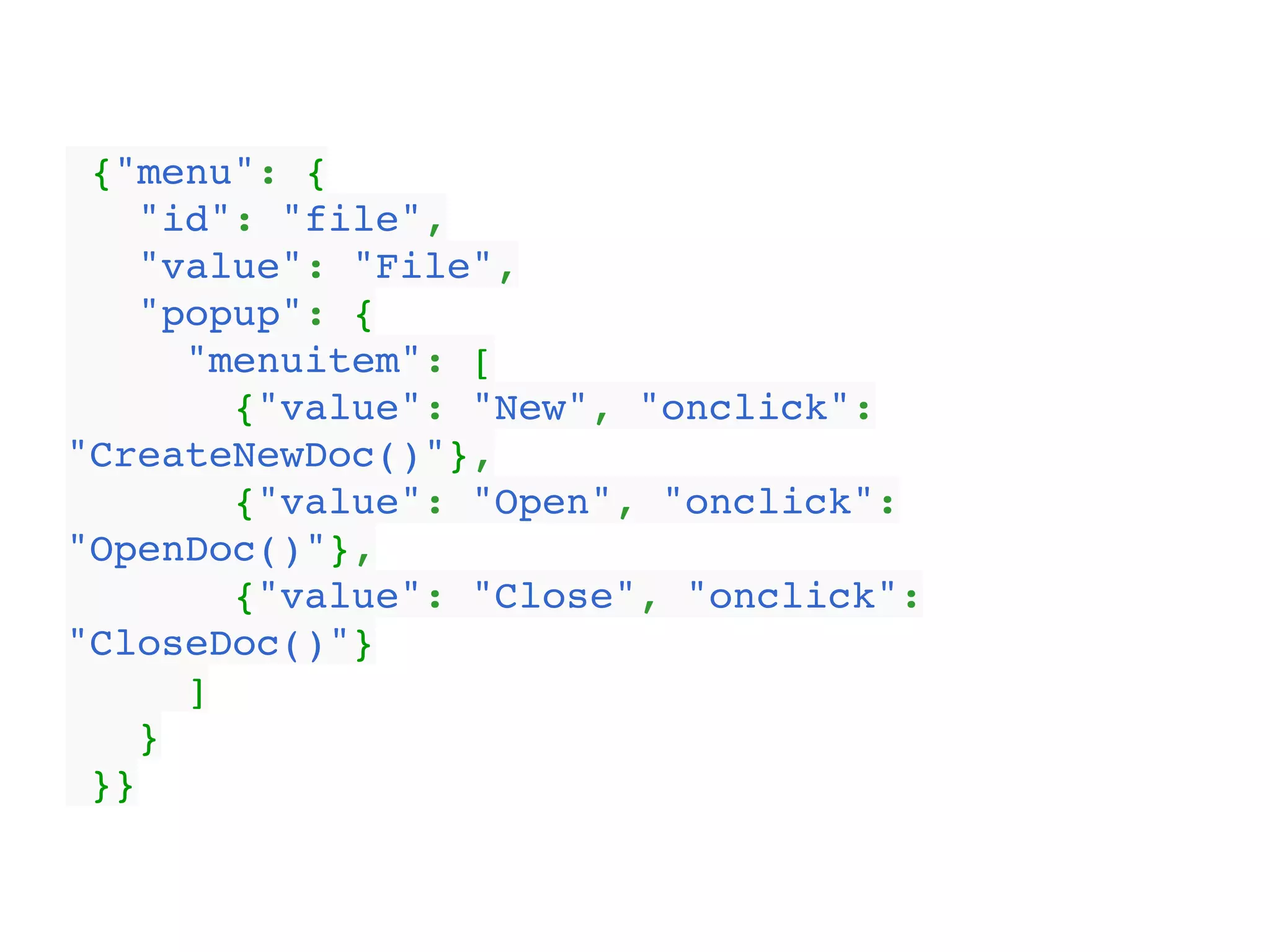{"menu": {!
"id": "file",!
"value": "File",!
"popup": {!
"menuitem": [!
{"value": "New", "onclick":
"CreateNewDoc()"},!
{"value": "Open", "onclick":
"OpenDoc()"},!
{"value": "Close", "onclick":
"CloseDoc()"}!
]!
}!
}}
 