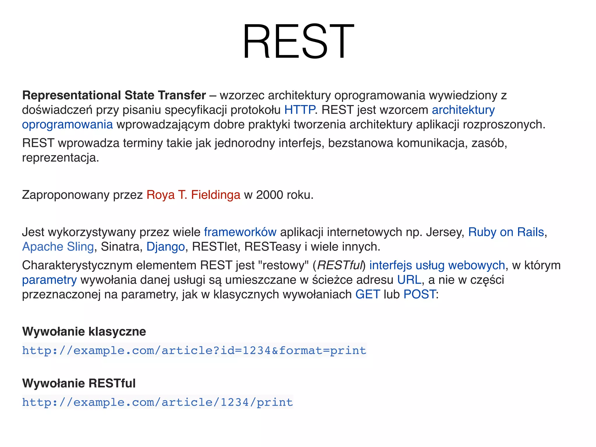 REST
Representational State Transfer – wzorzec architektury oprogramowania wywiedziony z
doświadczeń przy pisaniu specyﬁkacji protokołu HTTP. REST jest wzorcem architektury
oprogramowania wprowadzającym dobre praktyki tworzenia architektury aplikacji rozproszonych.&
REST wprowadza terminy takie jak jednorodny interfejs, bezstanowa komunikacja, zasób,
reprezentacja.&
&
Zaproponowany przez Roya T. Fieldinga w 2000 roku.&
&
Jest wykorzystywany przez wiele frameworków aplikacji internetowych np. Jersey, Ruby on Rails,
Apache Sling, Sinatra, Django, RESTlet, RESTeasy i wiele innych.&
Charakterystycznym elementem REST jest "restowy" (RESTful) interfejs usług webowych, w którym
parametry wywołania danej usługi są umieszczane w ścieżce adresu URL, a nie w części
przeznaczonej na parametry, jak w klasycznych wywołaniach GET lub POST:&
&
Wywołanie klasyczne&
http://example.com/article?id=1234&format=print!
&
Wywołanie RESTful&
http://example.com/article/1234/print
 