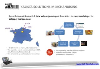 KALISTA SOLUTIONS MERCHANDISING
Des solutions et des outils à forte valeur ajoutée pour les métiers du merchandising et du
category management.
• + de 100 clients en France, 10 ans d’activité
• Une expertise sur de nombreux secteurs (GSA,
GSS, Pharmacie, Restauration…)
• Des consultants spécialistes du merchandising
• Un partenariat avec des éditeurs majeurs
• Une offre multicanale : Retail,
E-commerce, Youphoto.fr
www.kalistasolutions.fr
 